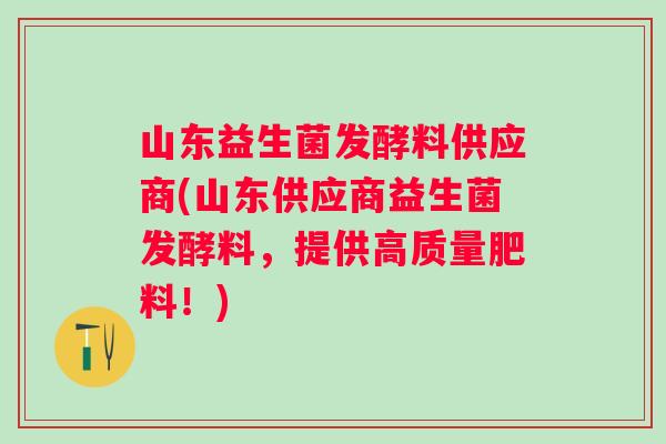 山东益生菌发酵料供应商(山东供应商益生菌发酵料,提供高质量肥料!) 山东益生菌发酵料供应商(山东供应商益生菌发酵料,提供高质量肥料!)