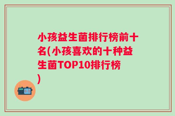 小孩益生菌排行榜前十名(小孩喜欢的十种益生菌TOP10排行榜) 小孩益生菌排行榜前十名(小孩喜欢的十种益生菌TOP10排行榜)
