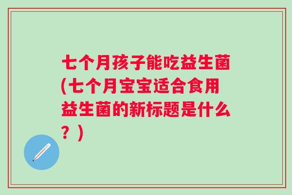 七个月孩子能吃益生菌(七个月宝宝适合食用益生菌的新标题是什么？)