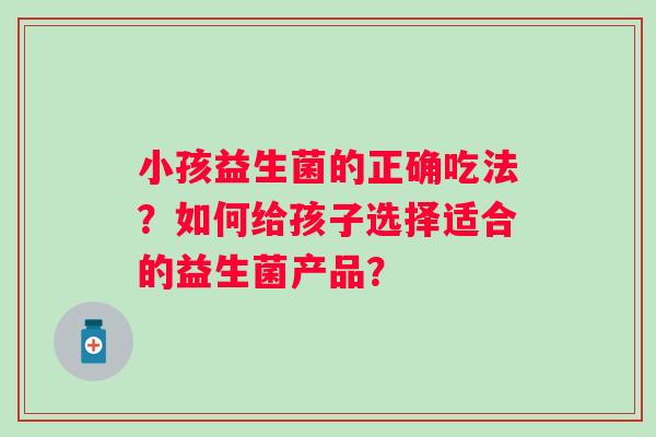 小孩益生菌的正确吃法？如何给孩子选择适合的益生菌产品？