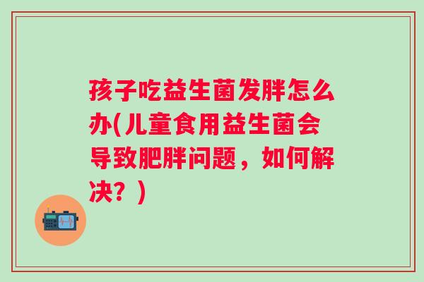 孩子吃益生菌发胖怎么办(儿童食用益生菌会导致问题，如何解决？)