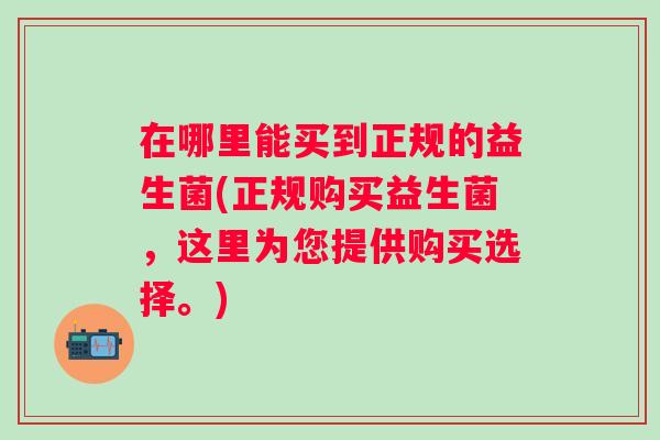 在哪里能买到正规的益生菌(正规购买益生菌,这里为您提供购买选择。) 在哪里能买到正规的益生菌(正规购买益生菌,这里为您提供购买选择。)