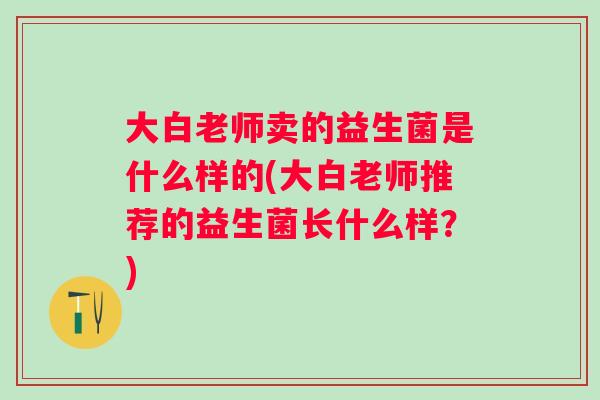 大白老师卖的益生菌是什么样的(大白老师推荐的益生菌长什么样?) 大白老师卖的益生菌是什么样的(大白老师推荐的益生菌长什么样?)