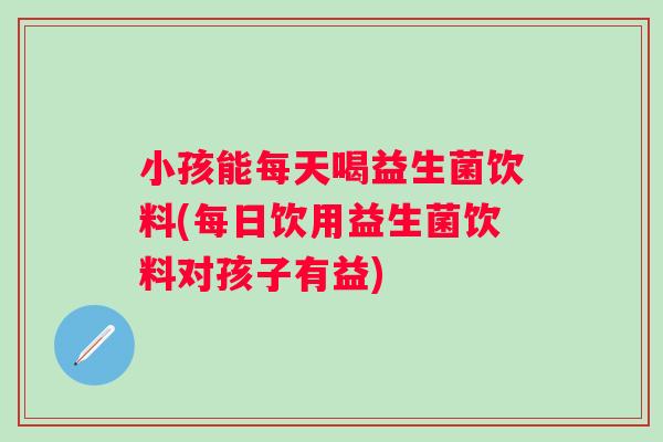 小孩能每天喝益生菌饮料(每日饮用益生菌饮料对孩子有益) 小孩能每天喝益生菌饮料(每日饮用益生菌饮料对孩子有益)