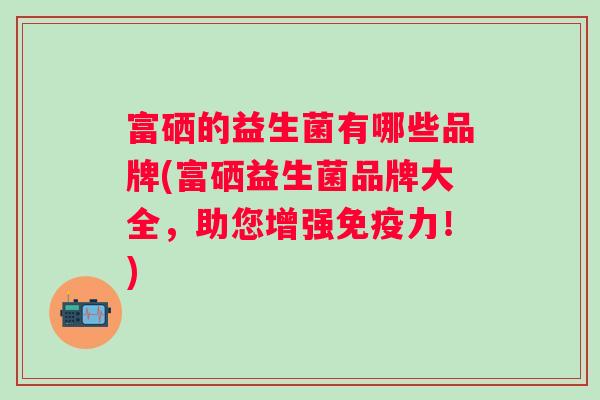 富硒的益生菌有哪些品牌(富硒益生菌品牌大全,助您增强力!) 富硒的益生菌有哪些品牌(富硒益生菌品牌大全,助您增强力!)