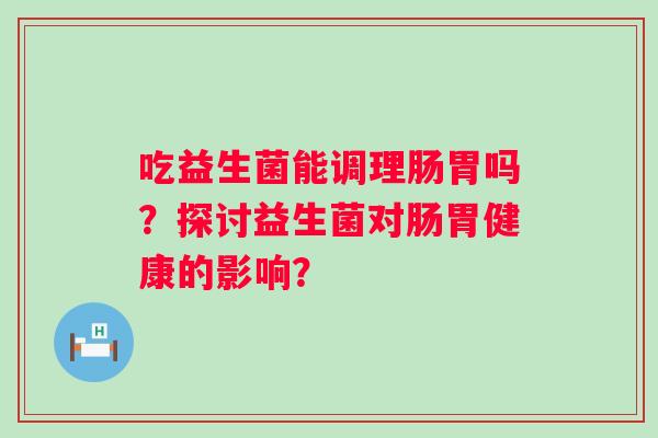 吃益生菌能调理肠胃吗？探讨益生菌对肠胃健康的影响？