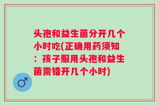头孢和益生菌分开几个小时吃(正确用药须知：孩子服用头孢和益生菌需错开几个小时)