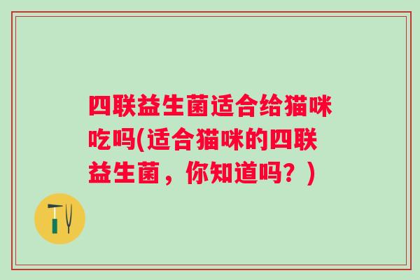 四联益生菌适合给猫咪吃吗(适合猫咪的四联益生菌,你知道吗?) 四联益生菌适合给猫咪吃吗(适合猫咪的四联益生菌,你知道吗?)