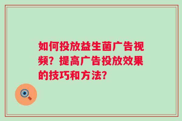 如何投放益生菌广告视频?提高广告投放效果的技巧和方法? 如何投放益生菌广告视频?提高广告投放效果的技巧和方法?