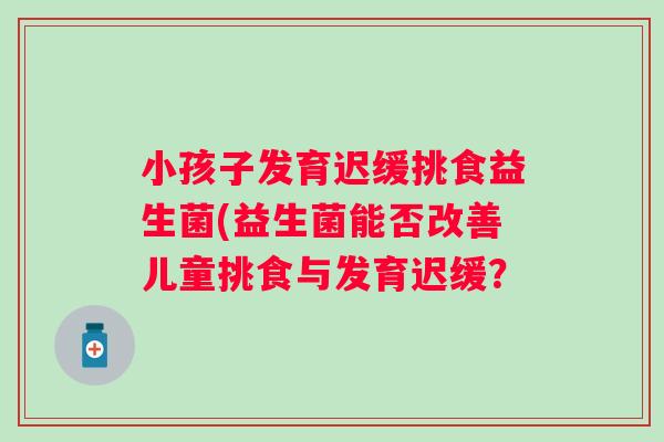 小孩子发育迟缓挑食益生菌(益生菌能否改善儿童挑食与发育迟缓？