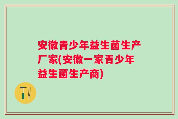 安徽青少年益生菌生产厂家(安徽一家青少年益生菌生产商)