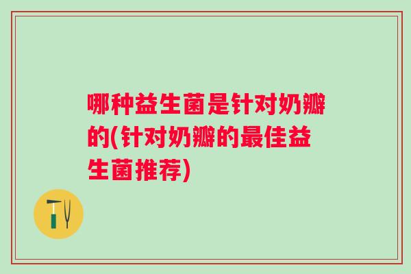 哪种益生菌是针对奶瓣的(针对奶瓣的佳益生菌推荐) 哪种益生菌是针对奶瓣的(针对奶瓣的佳益生菌推荐)