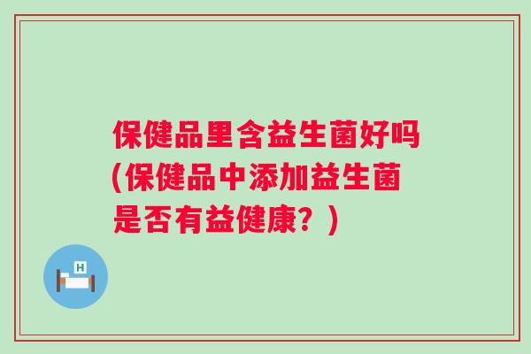 保健品里含益生菌好吗(保健品中添加益生菌是否有益健康?) 保健品里含益生菌好吗(保健品中添加益生菌是否有益健康?)