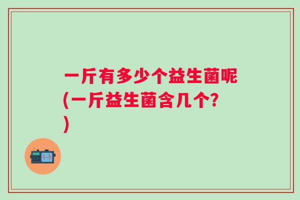 一斤有多少个益生菌呢(一斤益生菌含几个?) 一斤有多少个益生菌呢(一斤益生菌含几个?)