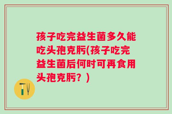 孩子吃完益生菌多久能吃头孢克肟(孩子吃完益生菌后何时可再食用头孢克肟?) 孩子吃完益生菌多久能吃头孢克肟(孩子吃完益生菌后何时可再食用头孢克肟?)