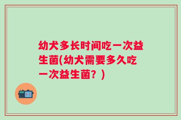 幼犬多长时间吃一次益生菌(幼犬需要多久吃一次益生菌？)