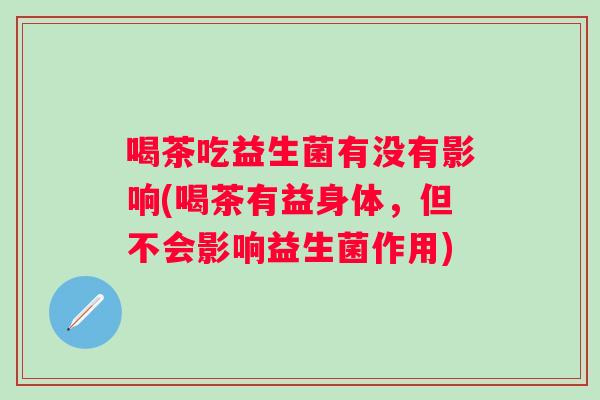 喝茶吃益生菌有没有影响(喝茶有益身体，但不会影响益生菌作用)