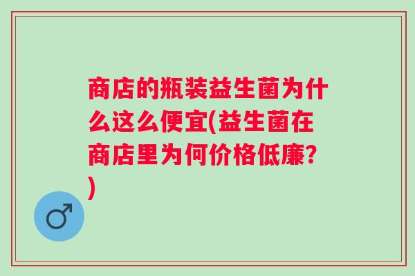 商店的瓶装益生菌为什么这么便宜(益生菌在商店里为何价格低廉?) 商店的瓶装益生菌为什么这么便宜(益生菌在商店里为何价格低廉?)