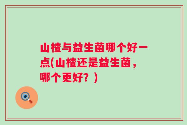 山楂与益生菌哪个好一点(山楂还是益生菌,哪个更好?) 山楂与益生菌哪个好一点(山楂还是益生菌,哪个更好?)