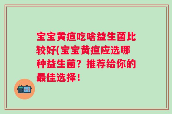 宝宝黄疸吃啥益生菌比较好(宝宝黄疸应选哪种益生菌？推荐给你的佳选择！