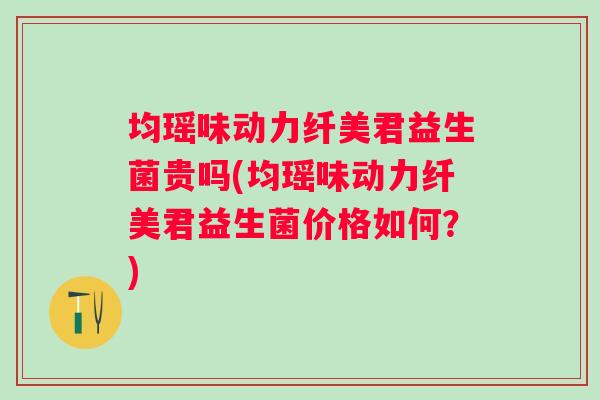 均瑶味动力纤美君益生菌贵吗(均瑶味动力纤美君益生菌价格如何?) 均瑶味动力纤美君益生菌贵吗(均瑶味动力纤美君益生菌价格如何?)