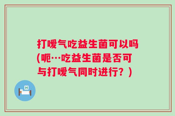 打嗳气吃益生菌可以吗(呃…吃益生菌是否可与打嗳气同时进行?) 打嗳气吃益生菌可以吗(呃…吃益生菌是否可与打嗳气同时进行?)