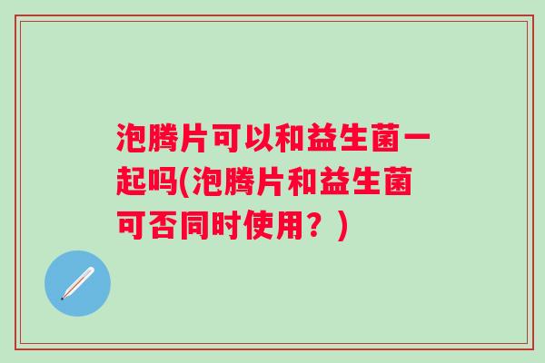 泡腾片可以和益生菌一起吗(泡腾片和益生菌可否同时使用?) 泡腾片可以和益生菌一起吗(泡腾片和益生菌可否同时使用?)