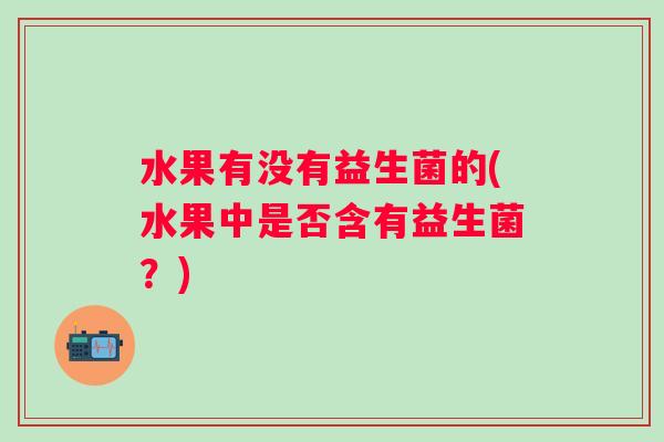 水果有没有益生菌的(水果中是否含有益生菌?) 水果有没有益生菌的(水果中是否含有益生菌?)