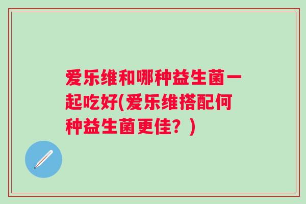 爱乐维和哪种益生菌一起吃好(爱乐维搭配何种益生菌更佳？)