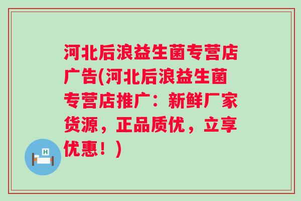 河北后浪益生菌专营店广告(河北后浪益生菌专营店推广：新鲜厂家货源，正品质优，立享优惠！)