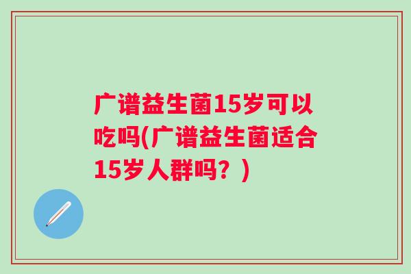 广谱益生菌15岁可以吃吗(广谱益生菌适合15岁人群吗？)