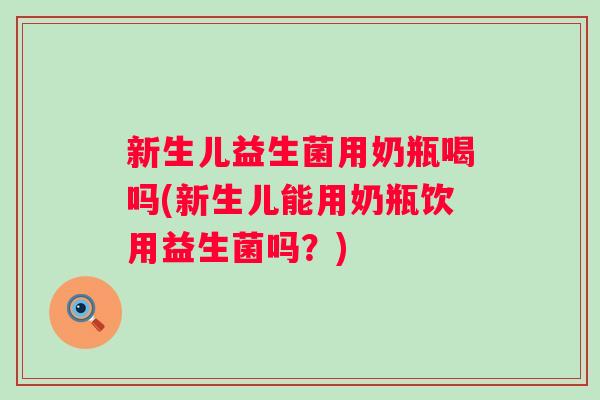 新生儿益生菌用奶瓶喝吗(新生儿能用奶瓶饮用益生菌吗？)