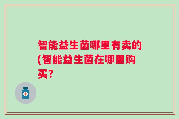 智能益生菌哪里有卖的(智能益生菌在哪里购买? 智能益生菌哪里有卖的(智能益生菌在哪里购买?