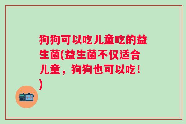 狗狗可以吃儿童吃的益生菌(益生菌不仅适合儿童，狗狗也可以吃！)
