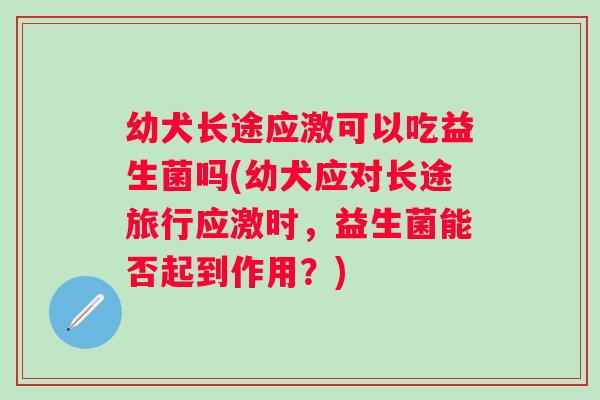幼犬长途应激可以吃益生菌吗(幼犬应对长途旅行应激时,益生菌能否起到作用?) 幼犬长途应激可以吃益生菌吗(幼犬应对长途旅行应激时,益生菌能否起到作用?)