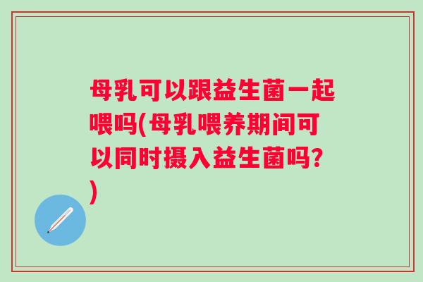 母乳可以跟益生菌一起喂吗(母乳喂养期间可以同时摄入益生菌吗?) 母乳可以跟益生菌一起喂吗(母乳喂养期间可以同时摄入益生菌吗?)
