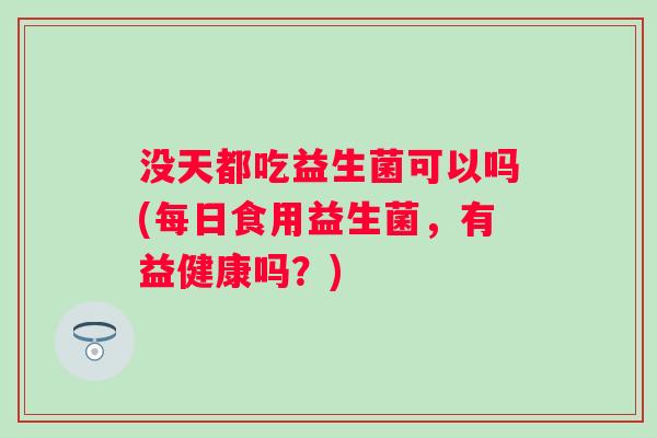 没天都吃益生菌可以吗(每日食用益生菌，有益健康吗？)