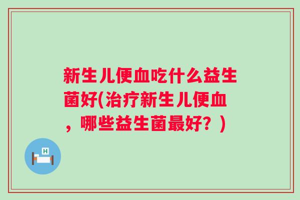 新生儿便吃什么益生菌好(新生儿便,哪些益生菌好?) 新生儿便吃什么益生菌好(新生儿便,哪些益生菌好?)