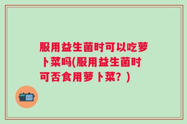服用益生菌时可以吃萝卜菜吗(服用益生菌时可否食用萝卜菜？)