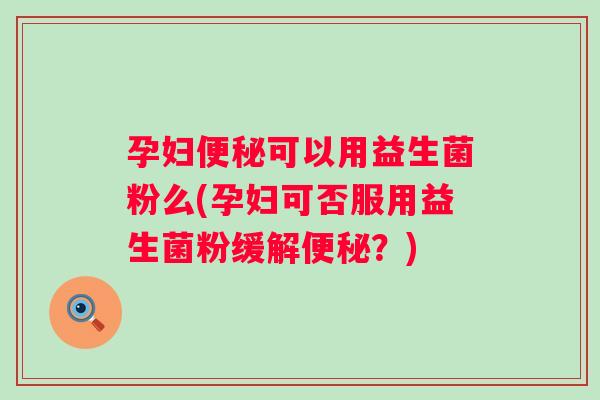 孕妇可以用益生菌粉么(孕妇可否服用益生菌粉缓解？)