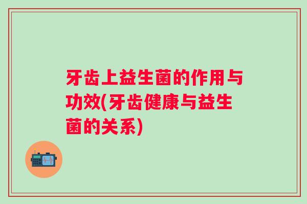 牙齿上益生菌的作用与功效(牙齿健康与益生菌的关系) 牙齿上益生菌的作用与功效(牙齿健康与益生菌的关系)