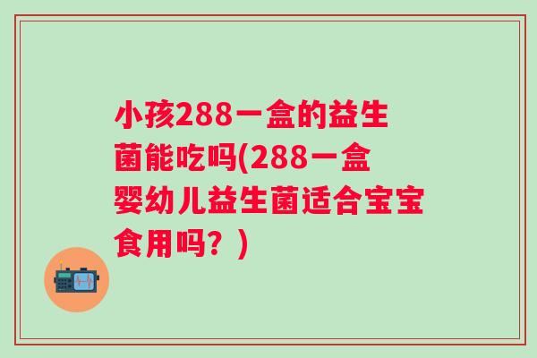 小孩288一盒的益生菌能吃吗(288一盒婴幼儿益生菌适合宝宝食用吗？)