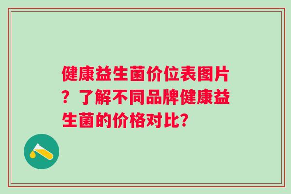 健康益生菌价位表图片?了解不同品牌健康益生菌的价格对比? 健康益生菌价位表图片?了解不同品牌健康益生菌的价格对比?
