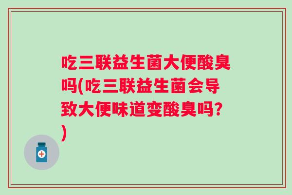 吃三联益生菌大便酸臭吗(吃三联益生菌会导致大便味道变酸臭吗?) 吃三联益生菌大便酸臭吗(吃三联益生菌会导致大便味道变酸臭吗?)