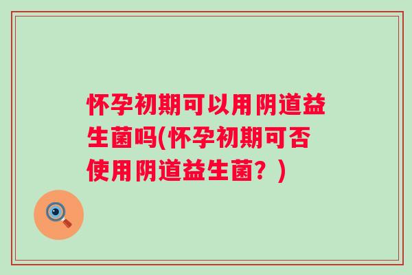 怀孕初期可以用益生菌吗(怀孕初期可否使用益生菌？)