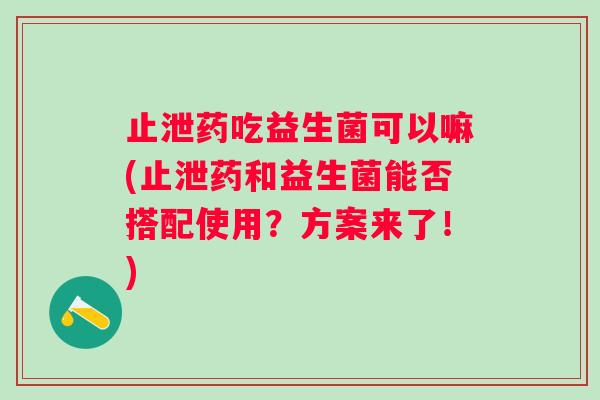 止泄药吃益生菌可以嘛(止泄药和益生菌能否搭配使用？方案来了！)