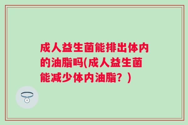 成人益生菌能排出体内的油脂吗(成人益生菌能减少体内油脂?) 成人益生菌能排出体内的油脂吗(成人益生菌能减少体内油脂?)