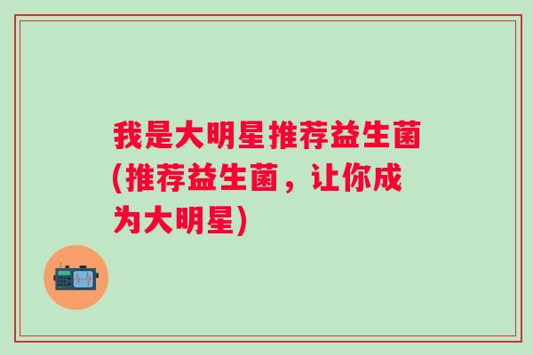 我是大明星推荐益生菌(推荐益生菌,让你成为大明星) 我是大明星推荐益生菌(推荐益生菌,让你成为大明星)