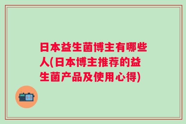 日本益生菌博主有哪些人(日本博主推荐的益生菌产品及使用心得) 日本益生菌博主有哪些人(日本博主推荐的益生菌产品及使用心得)