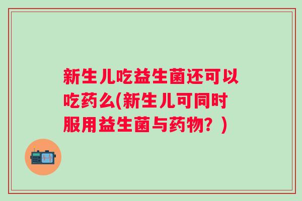新生儿吃益生菌还可以吃药么(新生儿可同时服用益生菌与？)